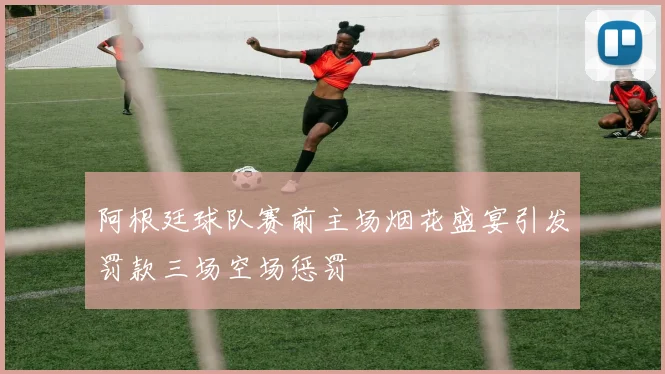 阿根廷球队赛前主场烟花盛宴引发罚款三场空场惩罚