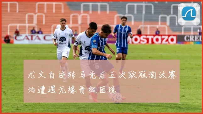 尤文自逆转马竞后五次欧冠淘汰赛均遭遇无缘晋级困境