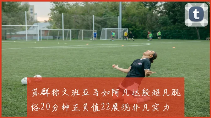 苏群称文班亚马如阿凡达般超凡脱俗20分钟正负值22展现非凡实力