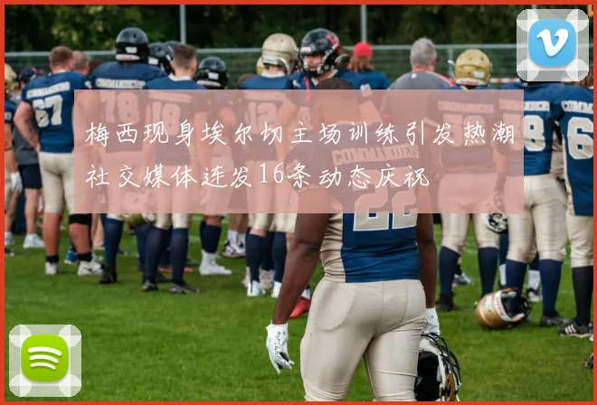 梅西现身埃尔切主场训练引发热潮社交媒体连发16条动态庆祝