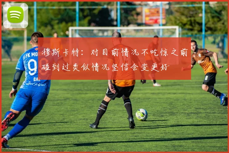 穆斯卡特：对目前情况不吃惊之前碰到过类似情况坚信会变更好