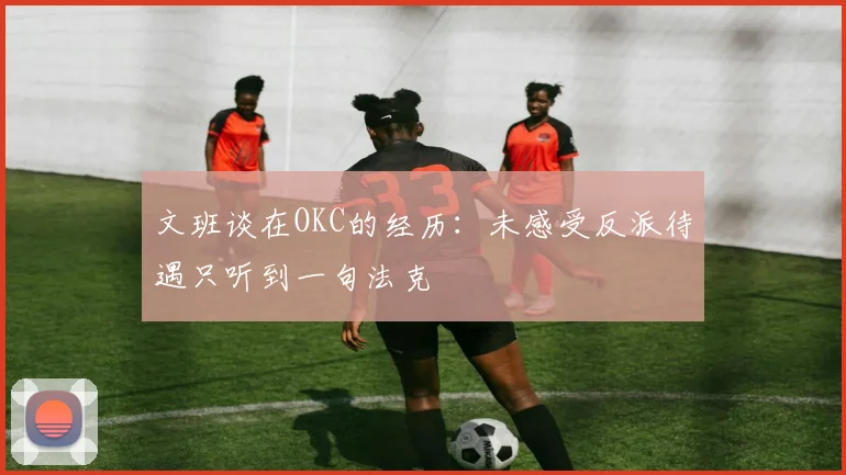 文班谈在OKC的经历：未感受反派待遇只听到一句法克