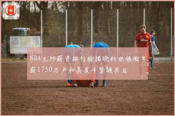 NBA主帅薪资排行榜揭晓科尔领衔年薪1750万卢和乌度卡紧随其后