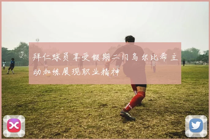 拜仁球员享受假期二门乌尔比希主动加练展现职业精神