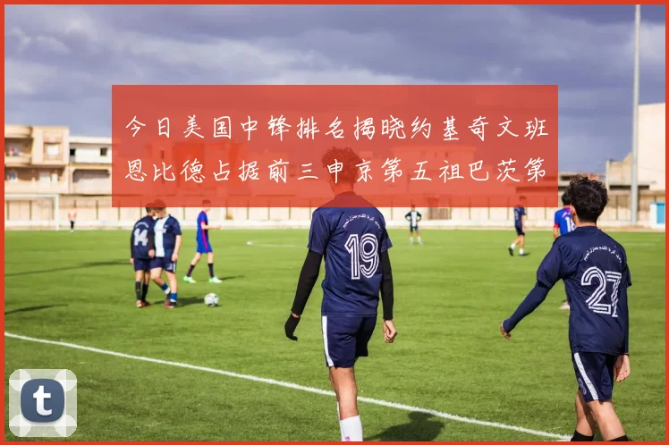 今日美国中锋排名揭晓约基奇文班恩比德占据前三申京第五祖巴茨第九
