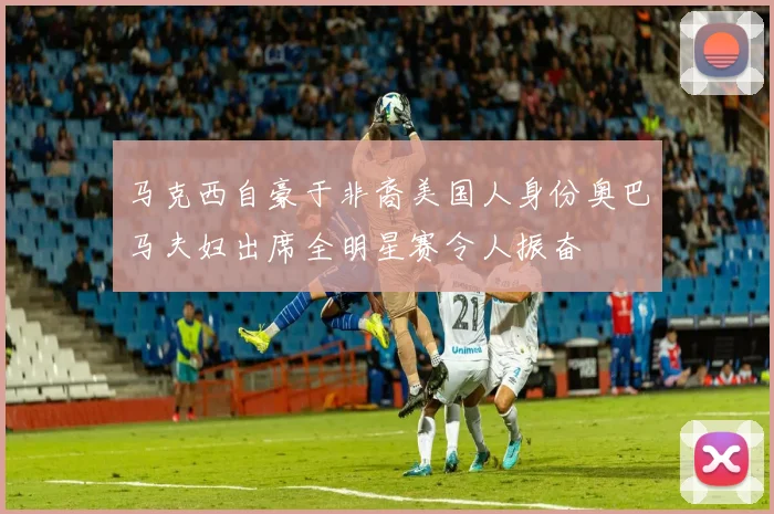 马克西自豪于非裔美国人身份奥巴马夫妇出席全明星赛令人振奋