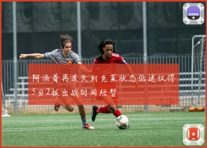 阿汤哥再度失利克莱状态低迷仅得5分2板出战时间短暂