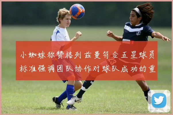 小蜘蛛称赞格列兹曼符合五星球员标准强调团队协作对球队成功的重要性