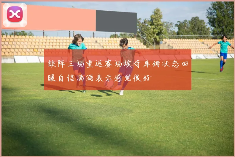缺阵三场重返赛场埃奇库姆状态回暖自信满满表示感觉很好