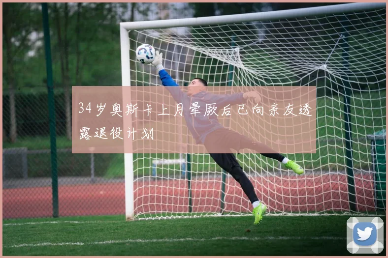 34岁奥斯卡上月晕厥后已向亲友透露退役计划