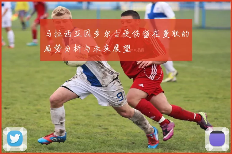 马拉西亚因多尔古受伤留在曼联的局势分析与未来展望