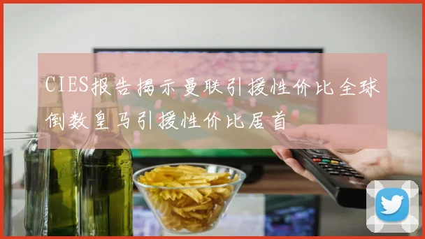 CIES报告揭示曼联引援性价比全球倒数皇马引援性价比居首