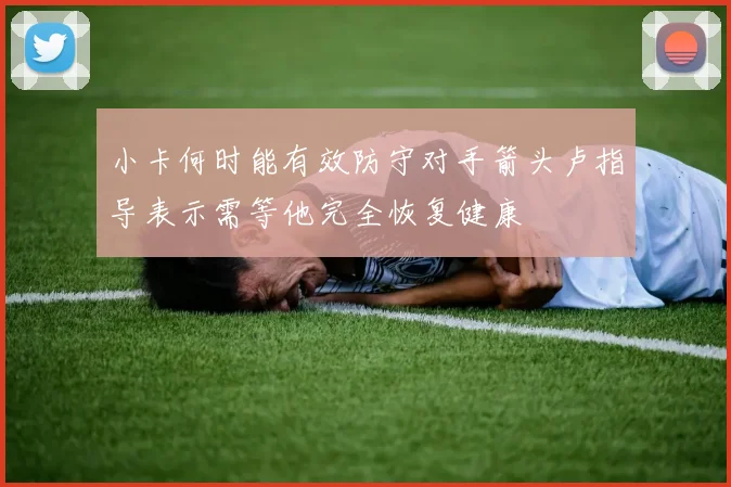 小卡何时能有效防守对手箭头卢指导表示需等他完全恢复健康