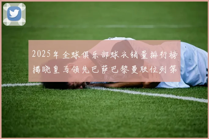 2025年全球俱乐部球衣销量排行榜揭晓皇马领先巴萨巴黎曼联位列第七