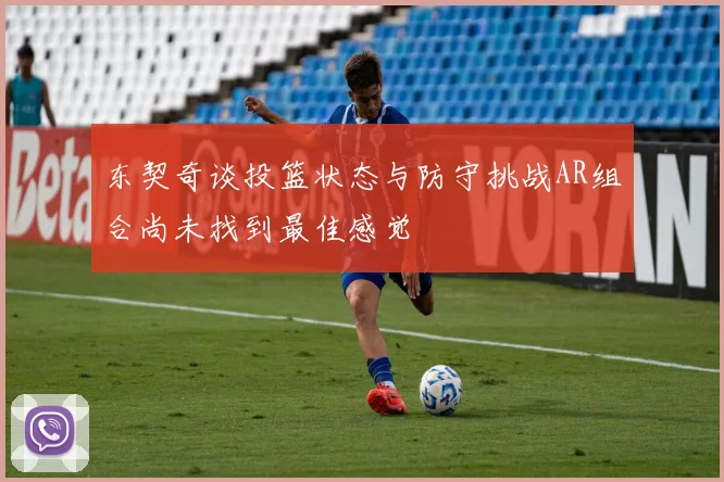 东契奇谈投篮状态与防守挑战AR组合尚未找到最佳感觉