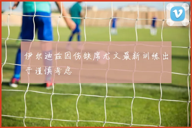 伊尔迪兹因伤缺席尤文最新训练出于谨慎考虑