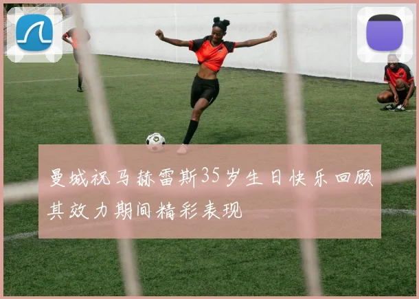 曼城祝马赫雷斯35岁生日快乐回顾其效力期间精彩表现