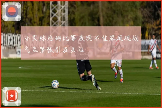 小贝林厄姆比赛表现不佳家庭观战气氛紧张引发关注
