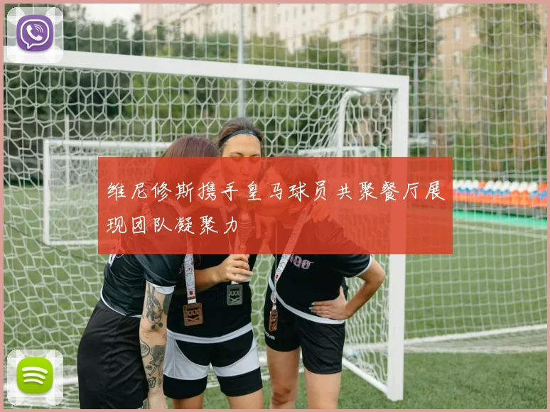 维尼修斯携手皇马球员共聚餐厅展现团队凝聚力