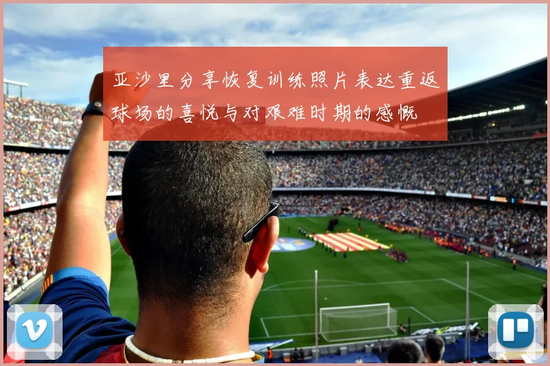 亚沙里分享恢复训练照片表达重返球场的喜悦与对艰难时期的感慨