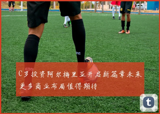 C罗投资阿尔梅里亚开启新篇章未来更多商业布局值得期待