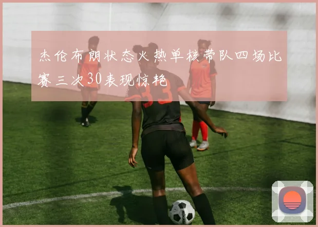 杰伦布朗状态火热单核带队四场比赛三次30表现惊艳