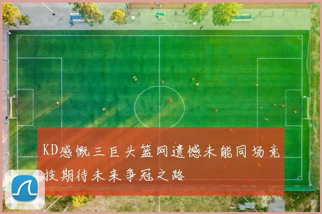 KD感慨三巨头篮网遗憾未能同场竞技期待未来争冠之路